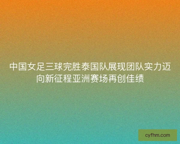 中国女足三球完胜泰国队展现团队实力迈向新征程亚洲赛场再创佳绩