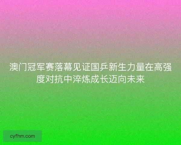 澳门冠军赛落幕见证国乒新生力量在高强度对抗中淬炼成长迈向未来