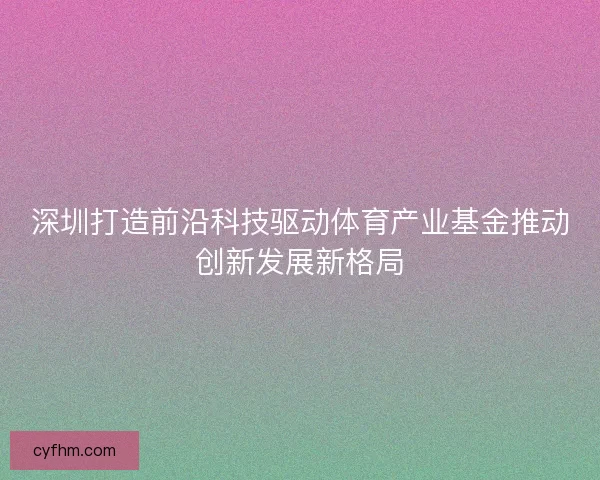 深圳打造前沿科技驱动体育产业基金推动创新发展新格局