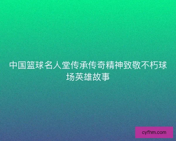 中国篮球名人堂传承传奇精神致敬不朽球场英雄故事