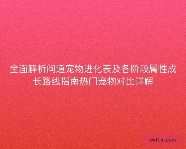 全面解析问道宠物进化表及各阶段属性成长路线指南热门宠物对比详解